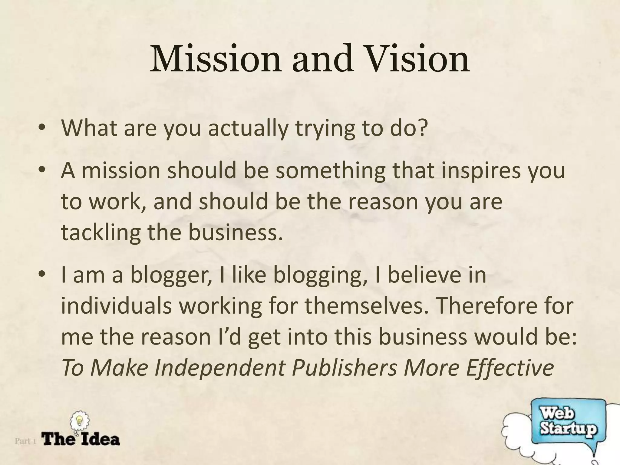 Mission and Vision
• What are you actually trying to do?
• A mission should be something that inspires you
  to work, and should be the reason you are
  tackling the business.
• I am a blogger, I like blogging, I believe in
  individuals working for themselves. Therefore for
  me the reason I’d get into this business would be:
  To Make Independent Publishers More Effective
 