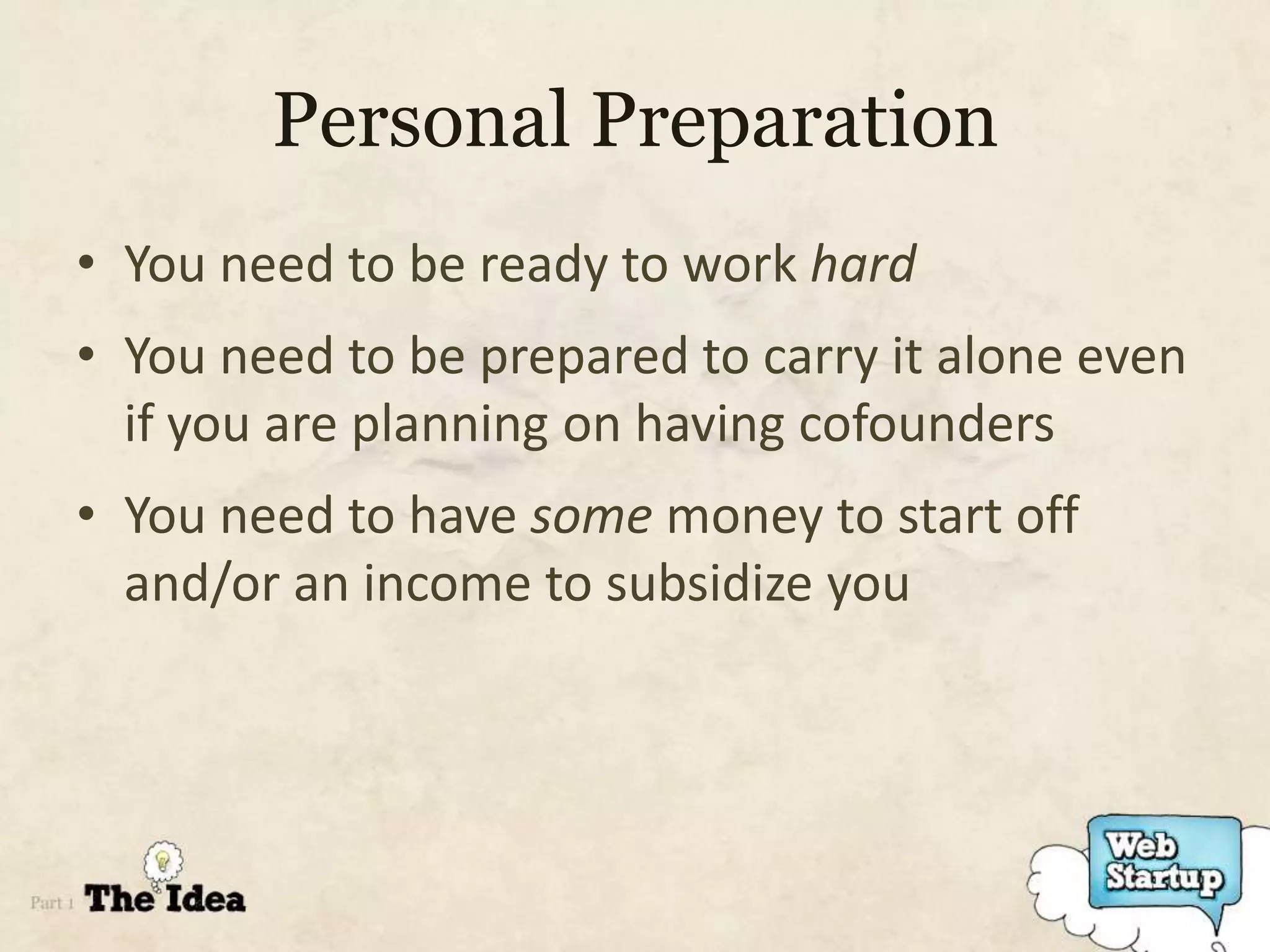 Personal Preparation
• You need to be ready to work hard
• You need to be prepared to carry it alone even
  if you are planning on having cofounders
• You need to have some money to start off
  and/or an income to subsidize you
 