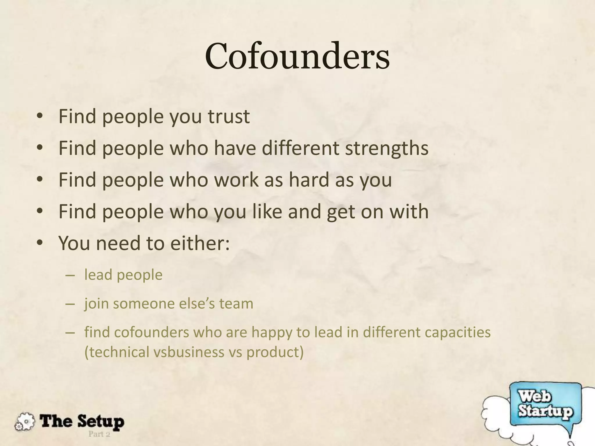 Cofounders
•   Find people you trust
•   Find people who have different strengths
•   Find people who work as hard as you
•   Find people who you like and get on with
•   You need to either:
    – lead people
    – join someone else’s team
    – find cofounders who are happy to lead in different capacities
      (technical vsbusiness vs product)
 