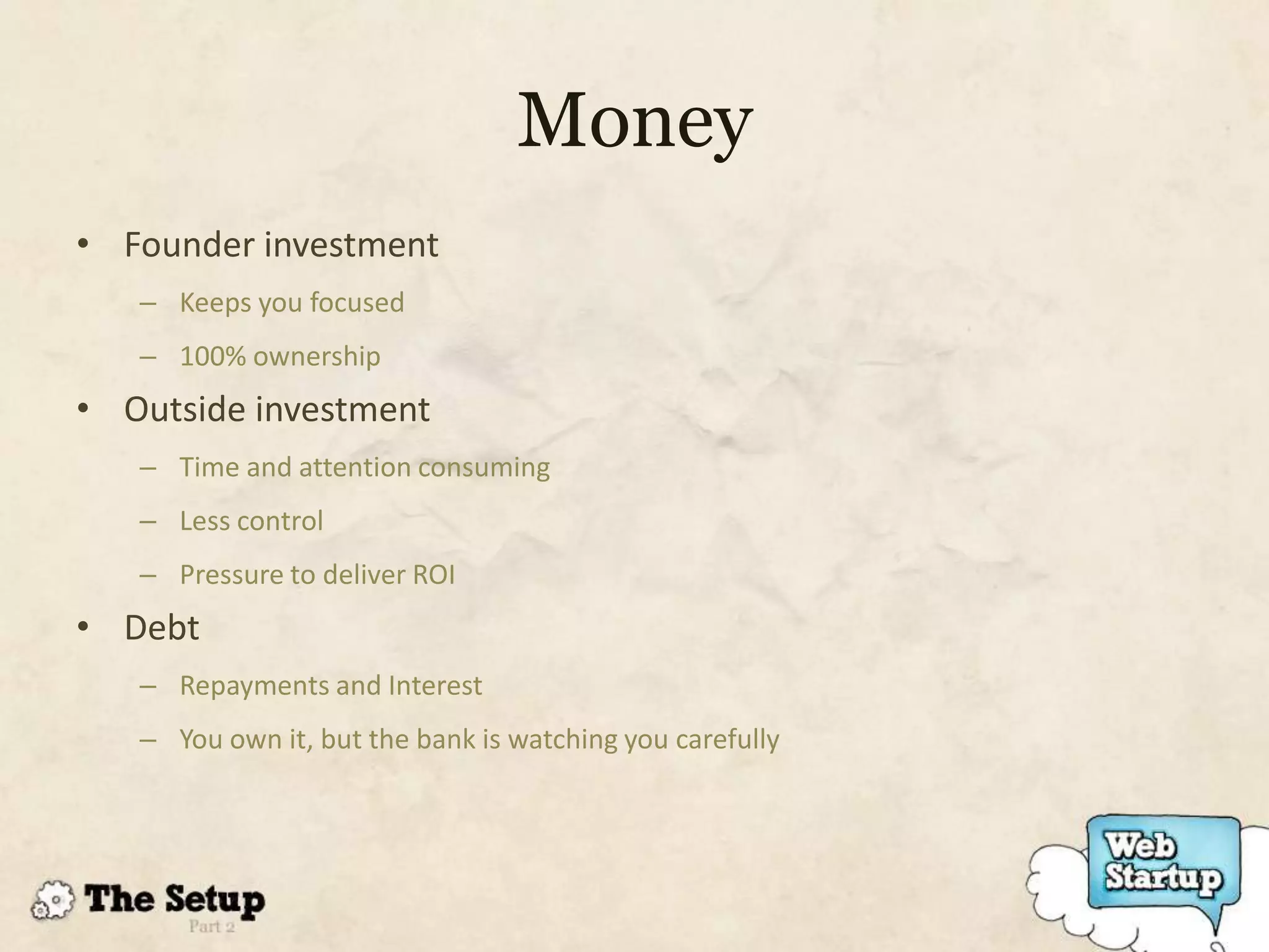 Money
• Founder investment
   – Keeps you focused
   – 100% ownership
• Outside investment
   – Time and attention consuming
   – Less control
   – Pressure to deliver ROI
• Debt
   – Repayments and Interest
   – You own it, but the bank is watching you carefully
 