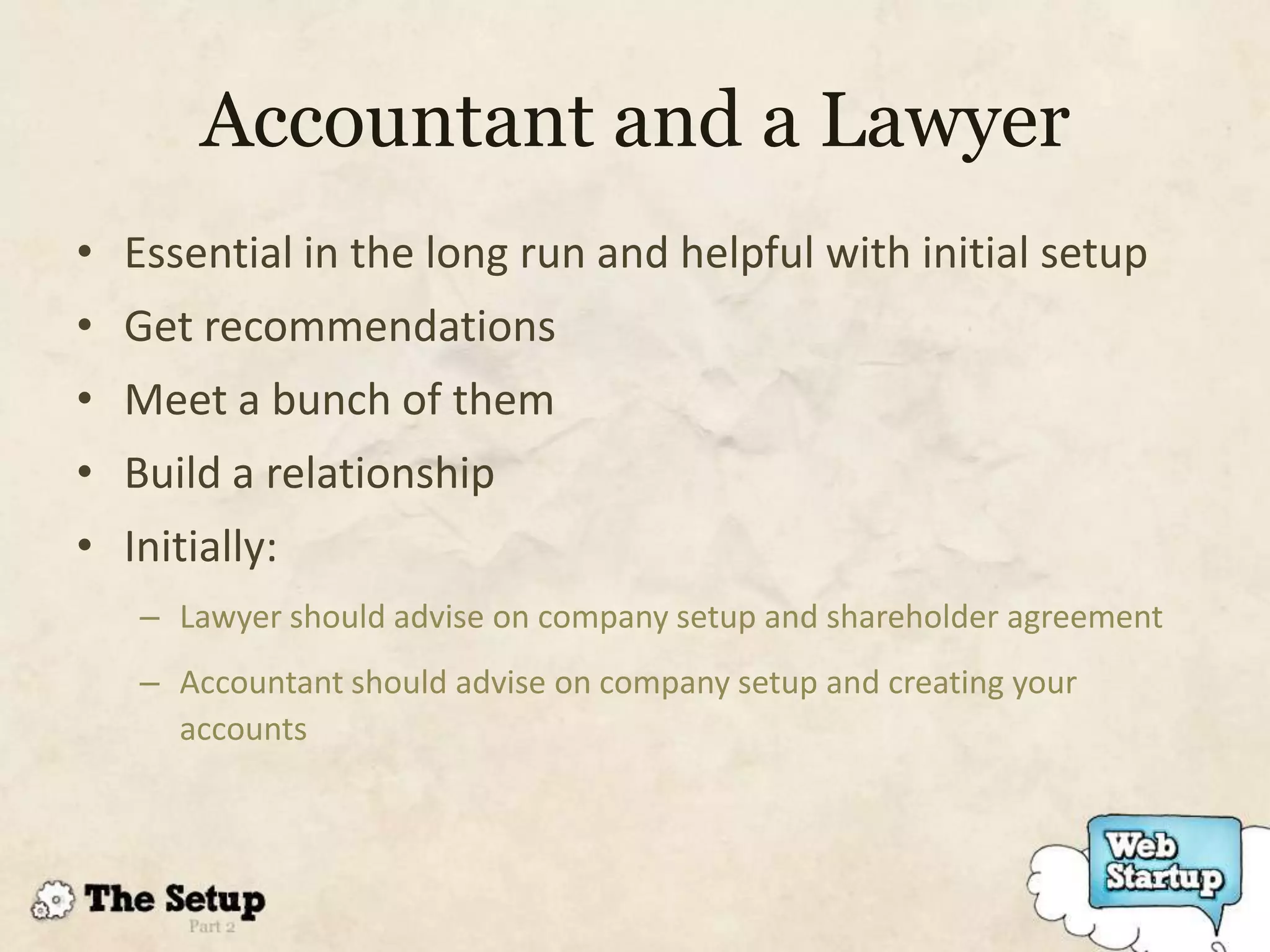 Accountant and a Lawyer
• Essential in the long run and helpful with initial setup
• Get recommendations
• Meet a bunch of them
• Build a relationship
• Initially:
   – Lawyer should advise on company setup and shareholder agreement
   – Accountant should advise on company setup and creating your
     accounts
 
