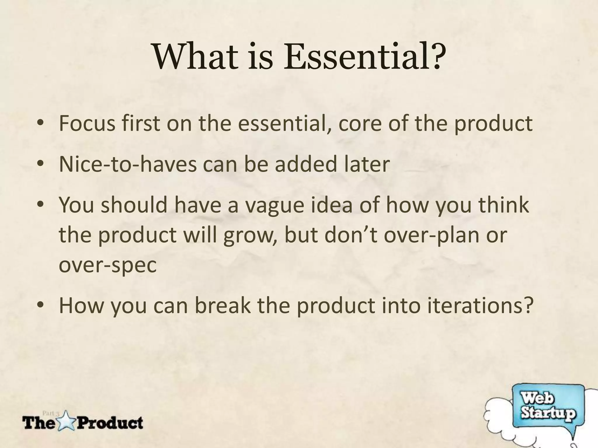 What is Essential?
• Focus first on the essential, core of the product
• Nice-to-haves can be added later
• You should have a vague idea of how you think
  the product will grow, but don’t over-plan or
  over-spec
• How you can break the product into iterations?
 