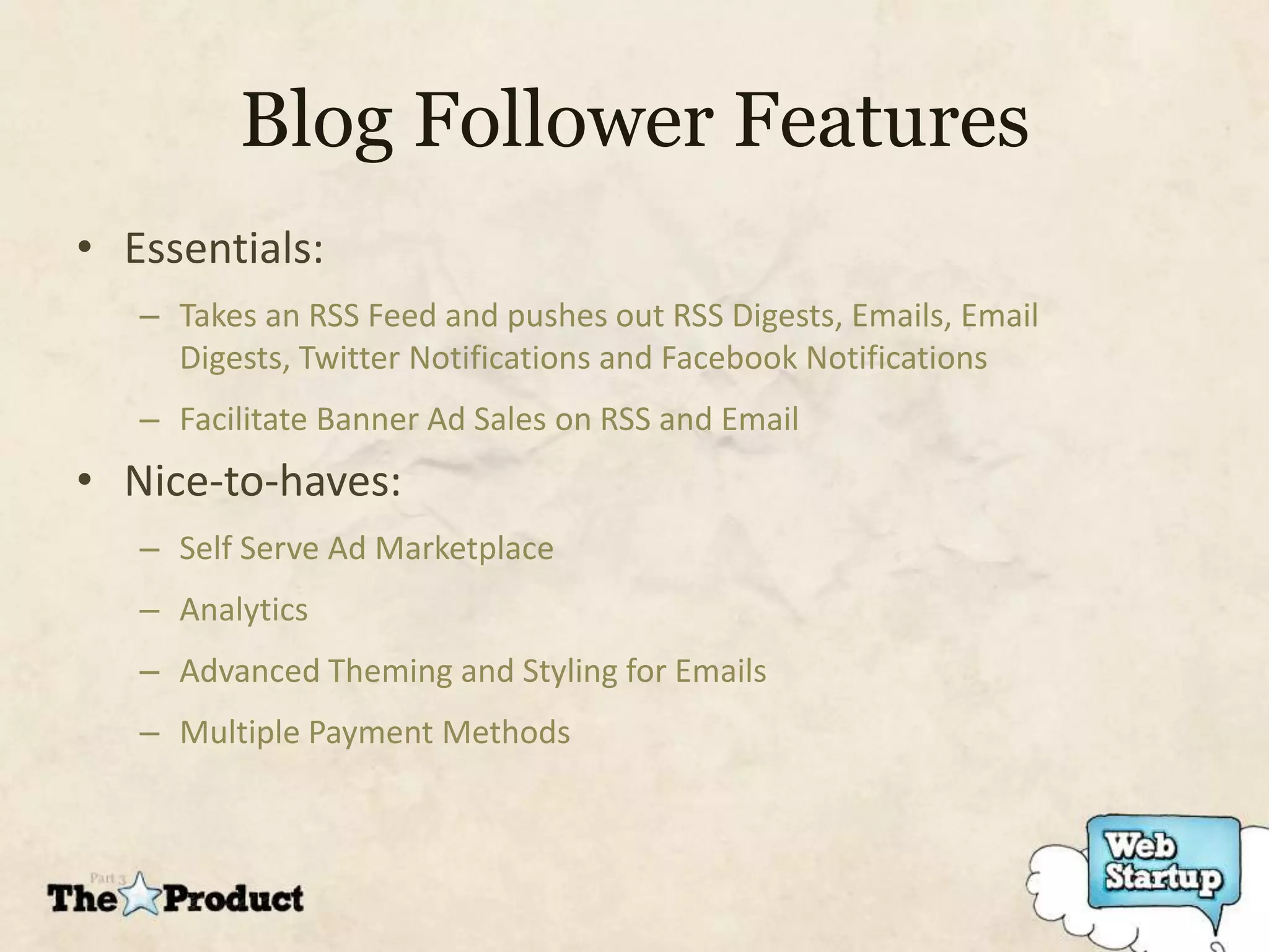 Blog Follower Features
• Essentials:
   – Takes an RSS Feed and pushes out RSS Digests, Emails, Email
     Digests, Twitter Notifications and Facebook Notifications
   – Facilitate Banner Ad Sales on RSS and Email
• Nice-to-haves:
   – Self Serve Ad Marketplace
   – Analytics
   – Advanced Theming and Styling for Emails
   – Multiple Payment Methods
 