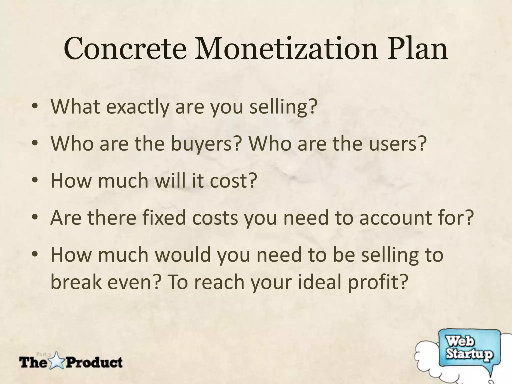 Concrete Monetization Plan
• What exactly are you selling?
• Who are the buyers? Who are the users?
• How much will it cost?
• Are there fixed costs you need to account for?
• How much would you need to be selling to
  break even? To reach your ideal profit?
 