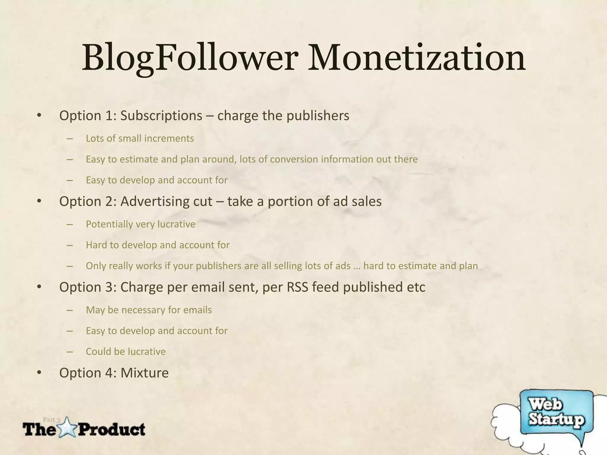 BlogFollower Monetization
•   Option 1: Subscriptions – charge the publishers
     –   Lots of small increments
     –   Easy to estimate and plan around, lots of conversion information out there
     –   Easy to develop and account for

•   Option 2: Advertising cut – take a portion of ad sales
     –   Potentially very lucrative
     –   Hard to develop and account for
     –   Only really works if your publishers are all selling lots of ads … hard to estimate and plan

•   Option 3: Charge per email sent, per RSS feed published etc
     –   May be necessary for emails
     –   Easy to develop and account for
     –   Could be lucrative

•   Option 4: Mixture
 
