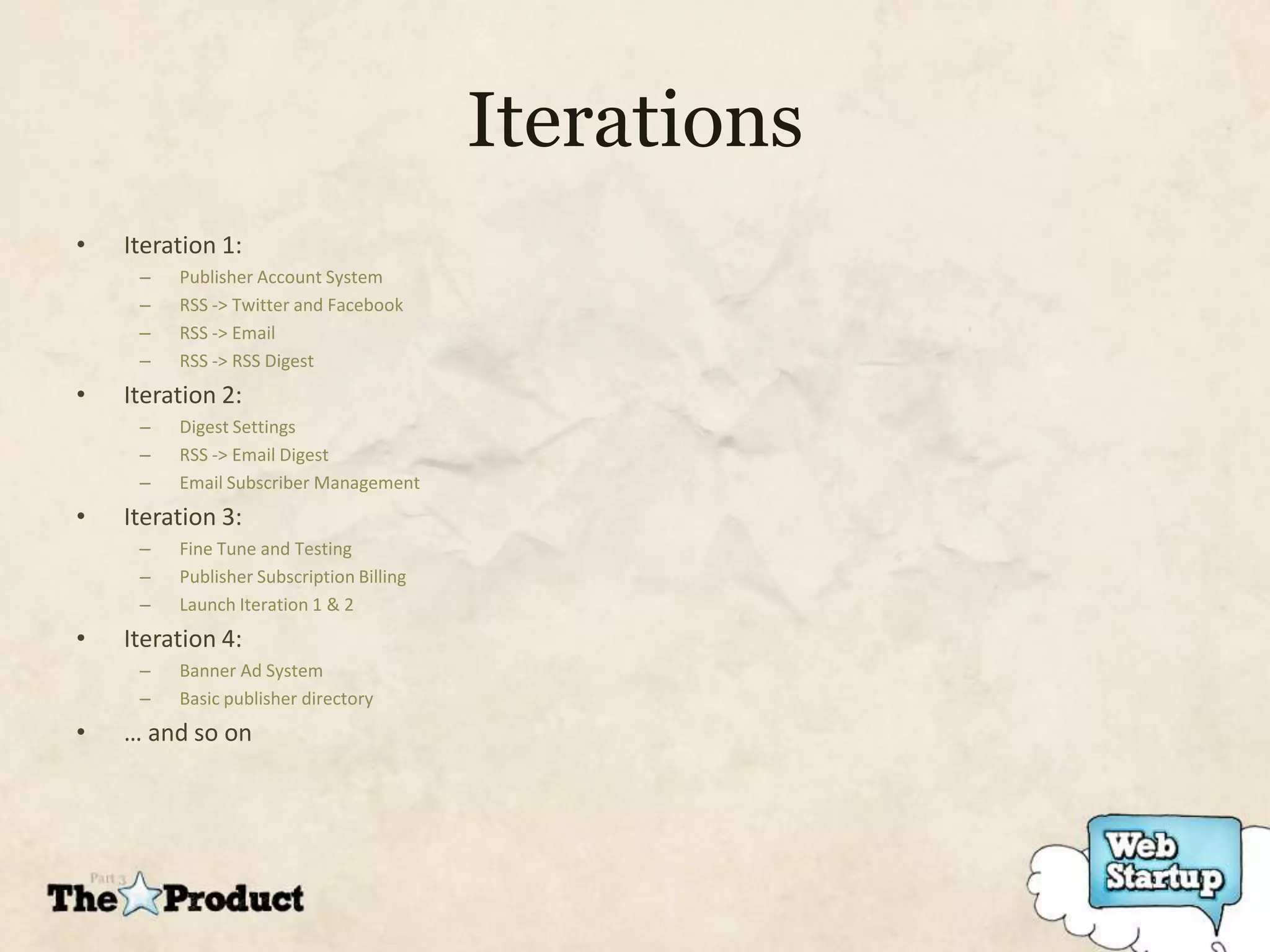 Iterations
•   Iteration 1:
     –   Publisher Account System
     –   RSS -> Twitter and Facebook
     –   RSS -> Email
     –   RSS -> RSS Digest
•   Iteration 2:
     –   Digest Settings
     –   RSS -> Email Digest
     –   Email Subscriber Management
•   Iteration 3:
     –   Fine Tune and Testing
     –   Publisher Subscription Billing
     –   Launch Iteration 1 & 2
•   Iteration 4:
     –   Banner Ad System
     –   Basic publisher directory
•   … and so on
 