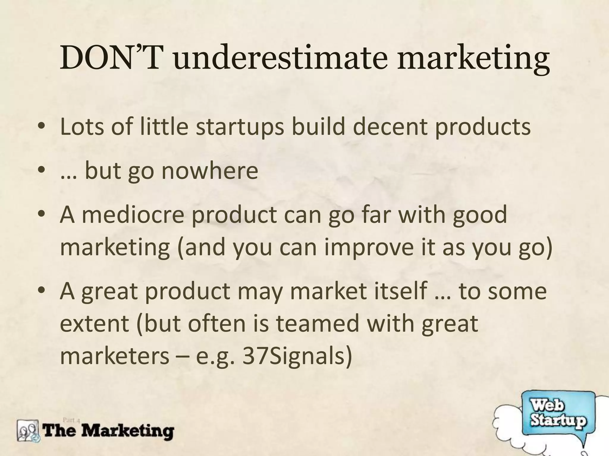 DON’T underestimate marketing
• Lots of little startups build decent products
• … but go nowhere
• A mediocre product can go far with good
  marketing (and you can improve it as you go)
• A great product may market itself … to some
  extent (but often is teamed with great
  marketers – e.g. 37Signals)
 