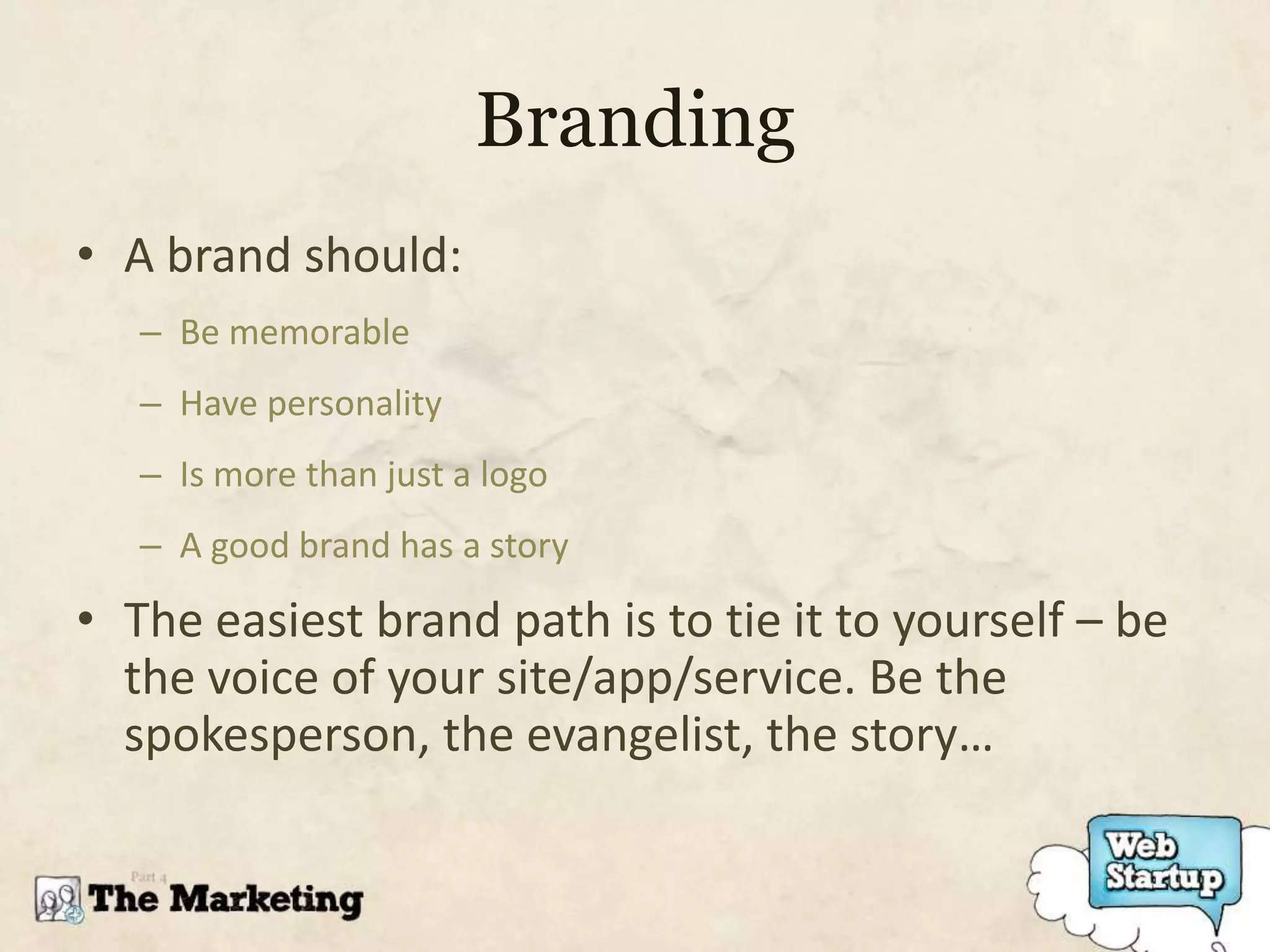 Branding
• A brand should:
   – Be memorable
   – Have personality
   – Is more than just a logo
   – A good brand has a story

• The easiest brand path is to tie it to yourself – be
  the voice of your site/app/service. Be the
  spokesperson, the evangelist, the story…
 