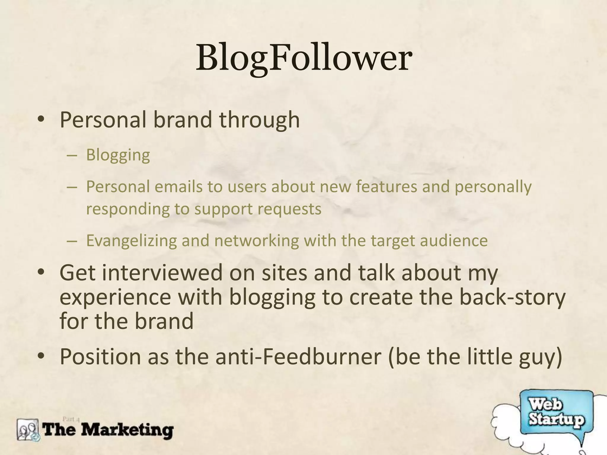 BlogFollower
• Personal brand through
   – Blogging
   – Personal emails to users about new features and personally
     responding to support requests
   – Evangelizing and networking with the target audience
• Get interviewed on sites and talk about my
  experience with blogging to create the back-story
  for the brand
• Position as the anti-Feedburner (be the little guy)
 