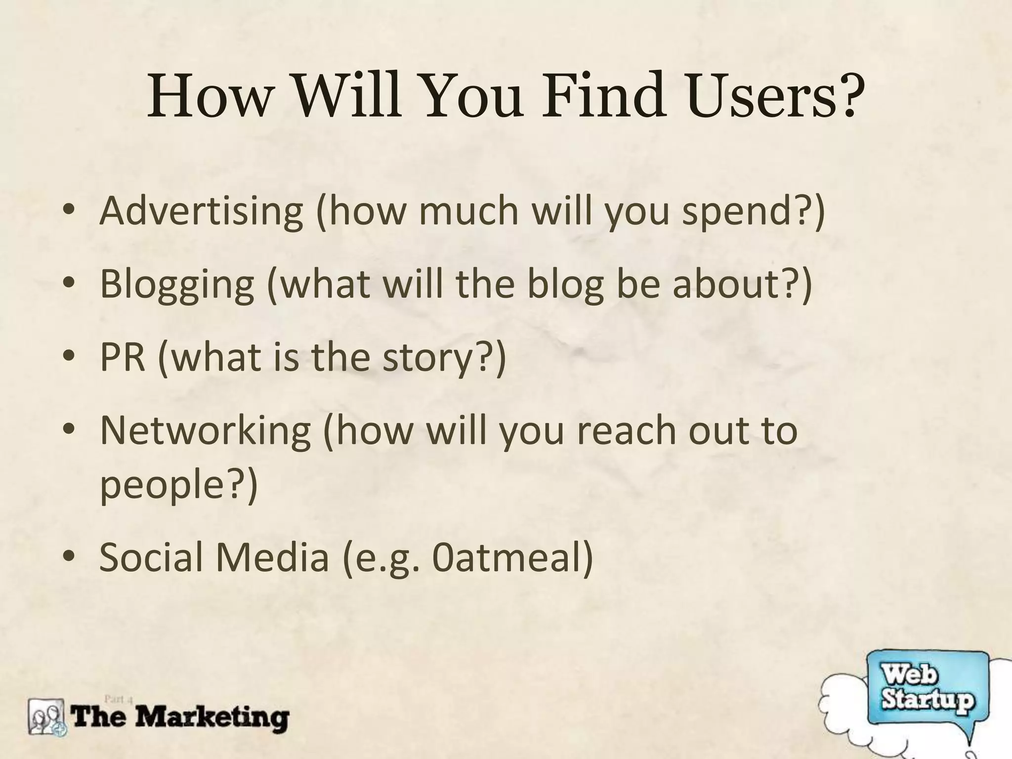 How Will You Find Users?
• Advertising (how much will you spend?)
• Blogging (what will the blog be about?)
• PR (what is the story?)
• Networking (how will you reach out to
  people?)
• Social Media (e.g. 0atmeal)
 