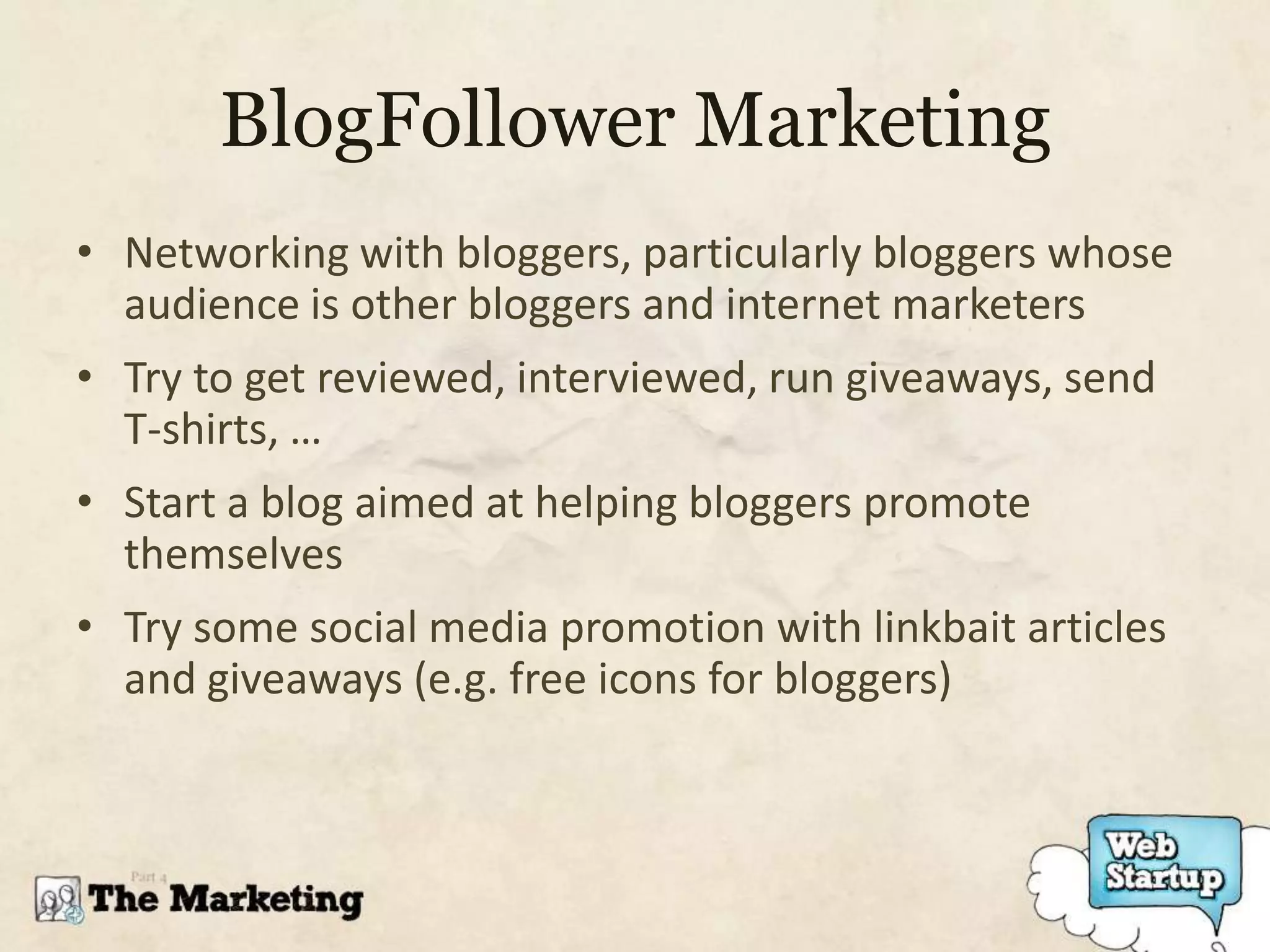 BlogFollower Marketing
• Networking with bloggers, particularly bloggers whose
  audience is other bloggers and internet marketers
• Try to get reviewed, interviewed, run giveaways, send
  T-shirts, …
• Start a blog aimed at helping bloggers promote
  themselves
• Try some social media promotion with linkbait articles
  and giveaways (e.g. free icons for bloggers)
 