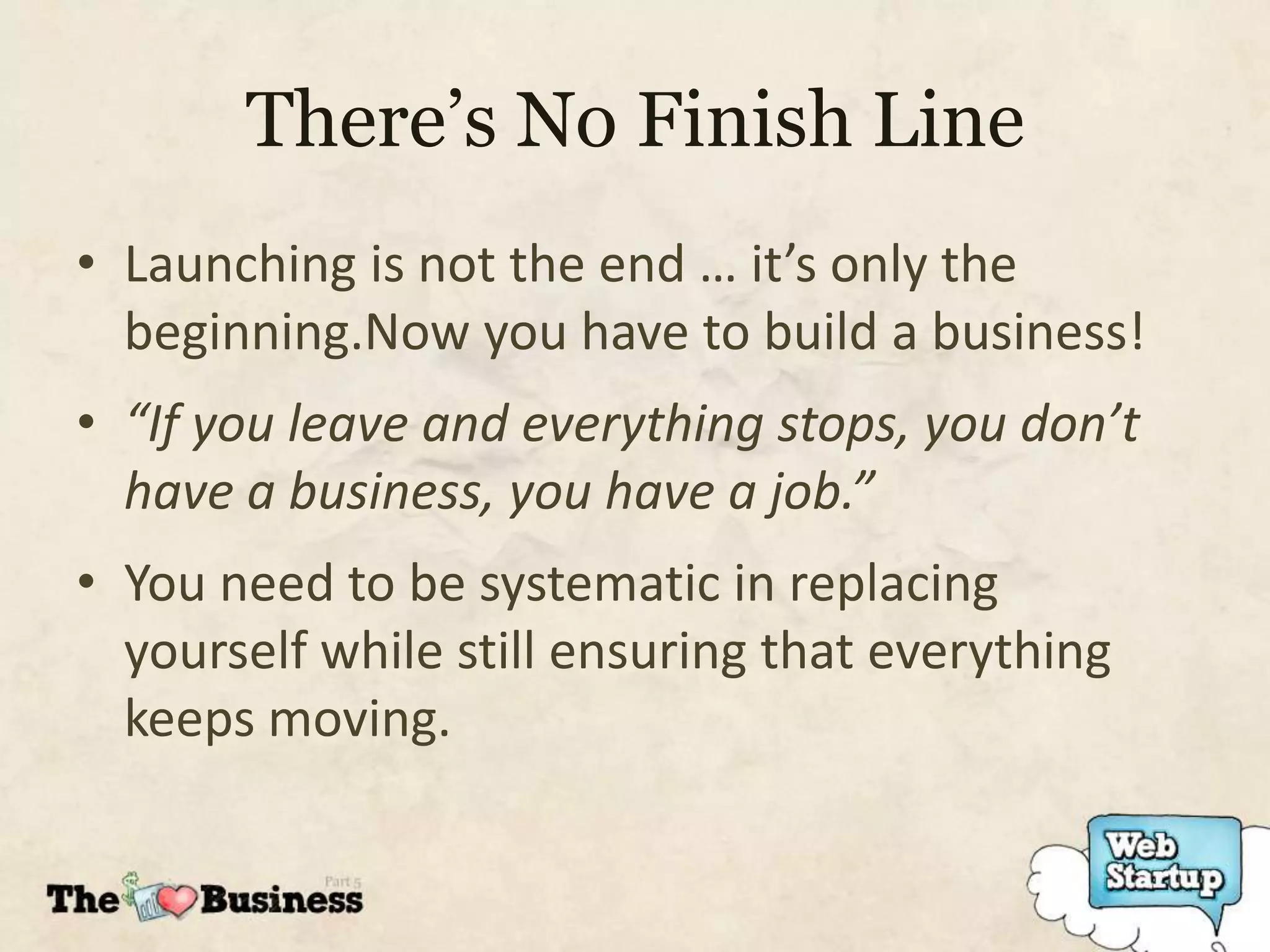 There’s No Finish Line
• Launching is not the end … it’s only the
  beginning.Now you have to build a business!
• “If you leave and everything stops, you don’t
  have a business, you have a job.”
• You need to be systematic in replacing
  yourself while still ensuring that everything
  keeps moving.
 