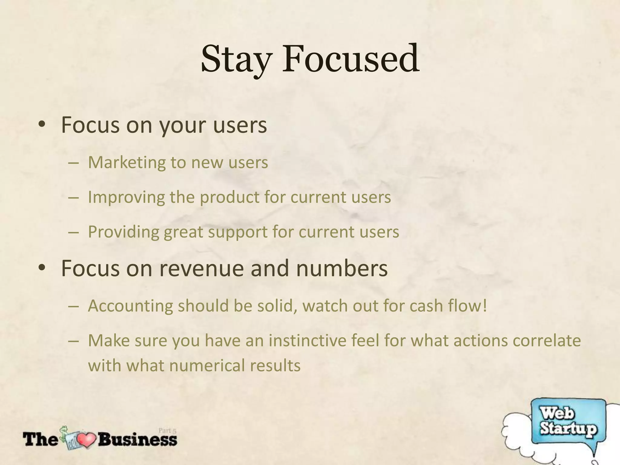 Stay Focused
• Focus on your users
  – Marketing to new users
  – Improving the product for current users
  – Providing great support for current users

• Focus on revenue and numbers
  – Accounting should be solid, watch out for cash flow!
  – Make sure you have an instinctive feel for what actions correlate
    with what numerical results
 