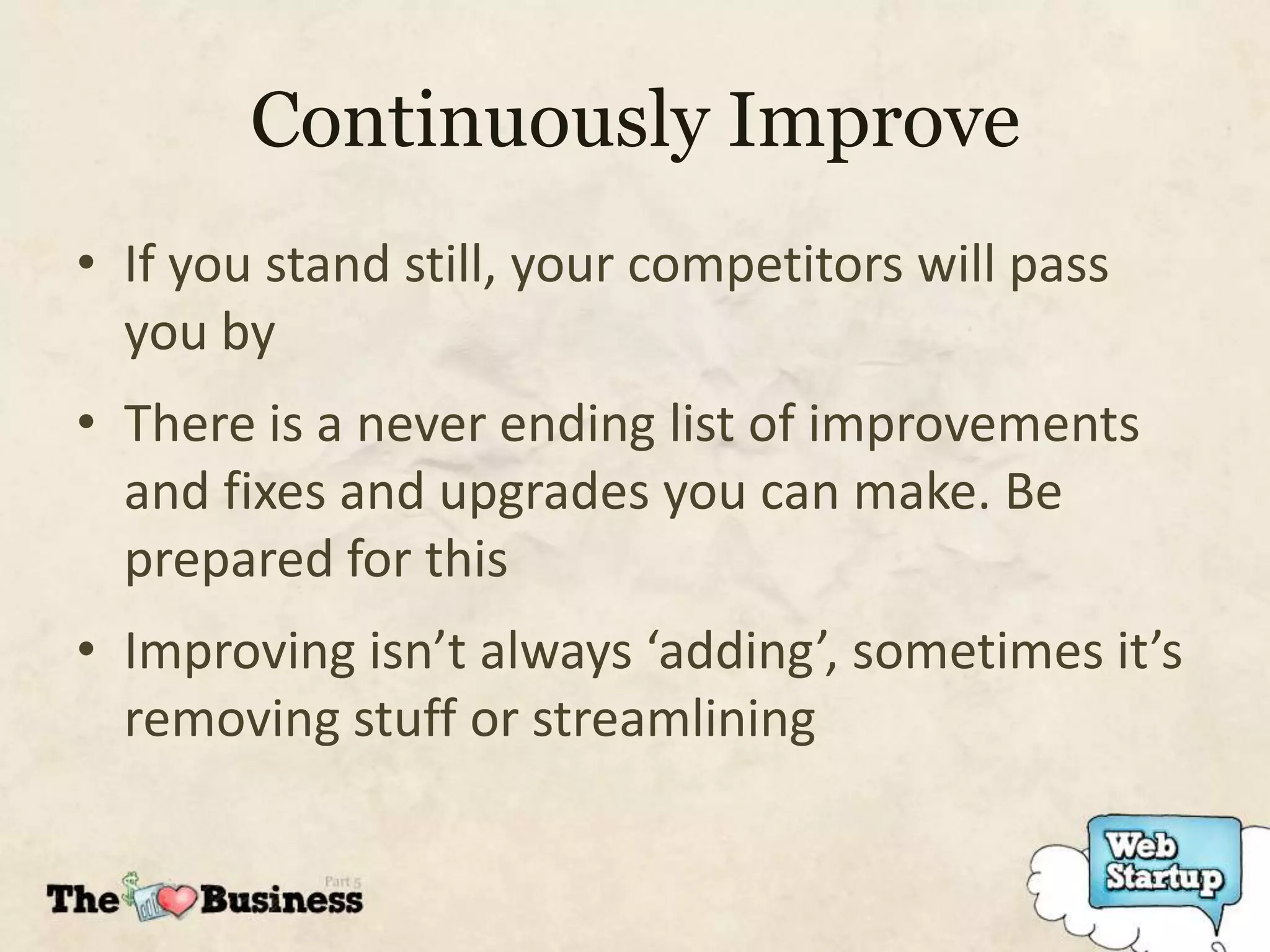 Continuously Improve
• If you stand still, your competitors will pass
  you by
• There is a never ending list of improvements
  and fixes and upgrades you can make. Be
  prepared for this
• Improving isn’t always ‘adding’, sometimes it’s
  removing stuff or streamlining
 