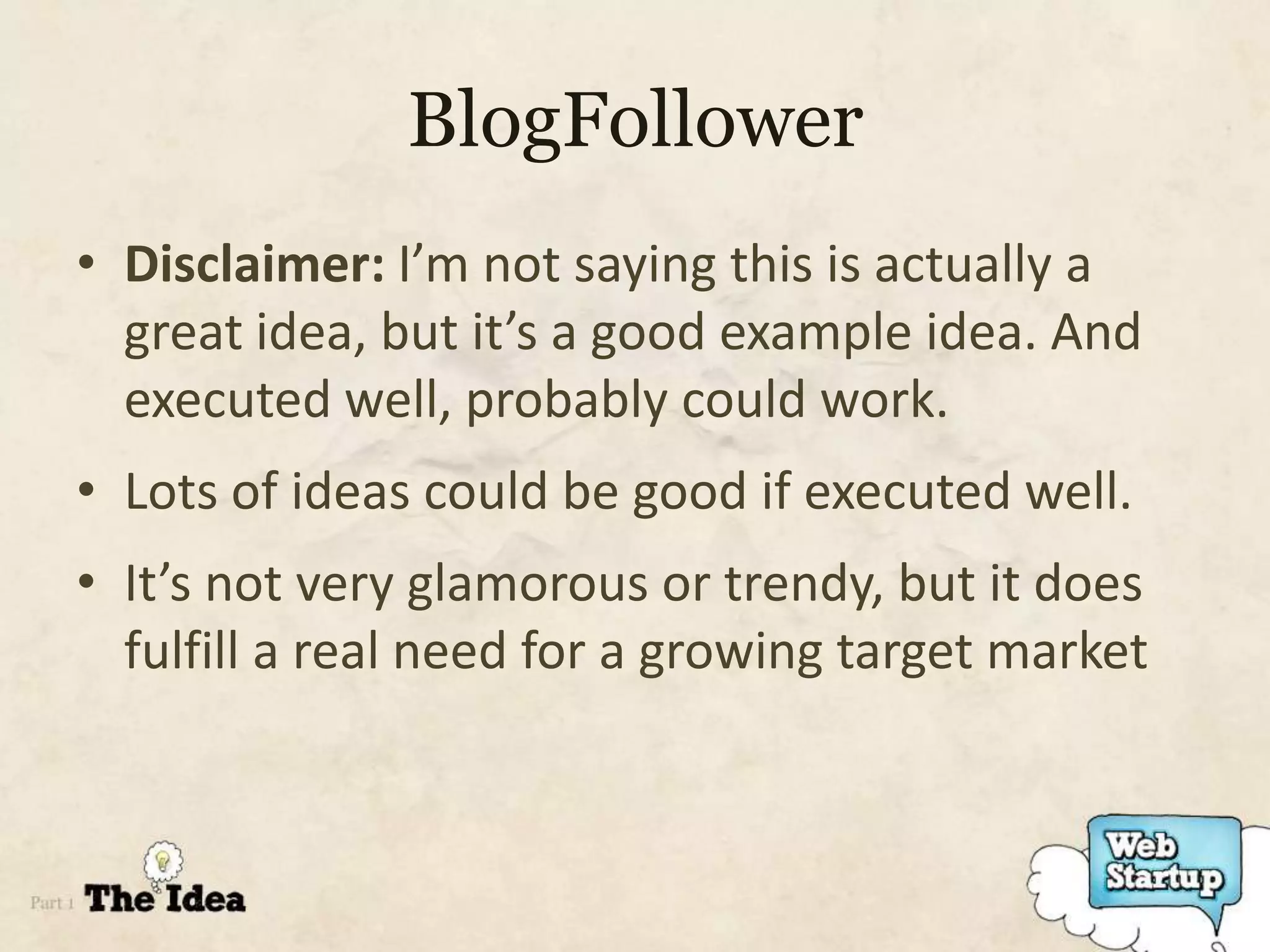 BlogFollower
• Disclaimer: I’m not saying this is actually a
  great idea, but it’s a good example idea. And
  executed well, probably could work.
• Lots of ideas could be good if executed well.
• It’s not very glamorous or trendy, but it does
  fulfill a real need for a growing target market
 