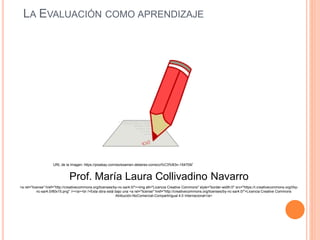 LA EVALUACIÓN COMO APRENDIZAJE
Prof. María Laura Collivadino Navarro
<a rel="license" href="http://creativecommons.org/licenses/by-nc-sa/4.0/"><img alt="Licencia Creative Commons" style="border-width:0" src="https://i.creativecommons.org/l/by-
nc-sa/4.0/80x15.png" /></a><br />Esta obra está bajo una <a rel="license" href="http://creativecommons.org/licenses/by-nc-sa/4.0/">Licencia Creative Commons
Atribución-NoComercial-CompartirIgual 4.0 Internacional</a>
URL de la Imagen: https://pixabay.com/es/examen-deberes-correcci%C3%B3n-154709/
 
