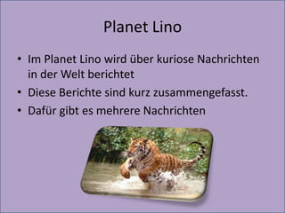 Planet Lino
• Im Planet Lino wird über kuriose Nachrichten
in der Welt berichtet
• Diese Berichte sind kurz zusammengefasst.
• Dafür gibt es mehrere Nachrichten
 