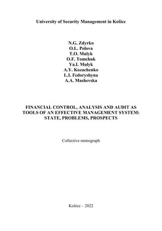 1
University of Security Management in Košice
N.G. Zdyrko
O.L. Polova
T.O. Mulyk
O.F. Tomchuk
Ya.I. Mulyk
A.Y. Kozachenko
L.I. Fedoryshyna
A.A. Mashevska
FINANCIAL CONTROL, ANALYSIS AND AUDIT AS
TOOLS OF AN EFFECTIVE MANAGEMENT SYSTEM:
STATE, PROBLEMS, PROSPECTS
Collective monograph
Košice – 2022
 