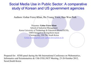 Social Media Use in Public Sector: A comparative
      study of Korean and US government agencies

          Authors: Gohar Feroz Khan, Ho Young Yoon, Han Woo Park


                             Presenter: Gohar Feroz Khan
                           School of Industrial Management
               Korea University of Technology & Education (KoreaTECH),
                         1600 Chungjol-ro Byungcheon-myun
                          Cheonan city, 330-708, South Korea
                    Gohar.feroz@gmail.com /gohar.feroz@kut.ac.kr




Prepared for: ATHS panel during the 8th International Conference on Webometrics,
Informatics and Scientometrics & 13th COLLNET Meeting, 23-26 October 2012,
Seoul,South Korea
 