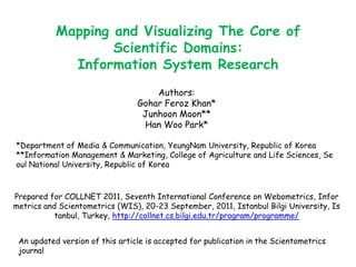 Mapping and Visualizing The Core of Scientific Domains:  Information System Research Authors: GoharFeroz Khan* Junhoon Moon** Han Woo Park* *Department of Media & Communication, YeungNam University, Republic of Korea **Information Management & Marketing, College of Agriculture and Life Sciences, Seoul National University, Republic of Korea Prepared for COLLNET 2011, Seventh International Conference on Webometrics, Informetrics and Scientometrics (WIS), 20-23 September, 2011, Istanbul Bilgi University, Istanbul, Turkey, http://collnet.cs.bilgi.edu.tr/program/programme/ An updated version of this article is accepted for publication in the Scientometrics journal 