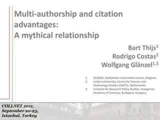 COLLNET 2011,
September 20-23,
Istanbul, Turkey
Multi-authorship and citation
advantages:
A mythical relationship
Bart Thijs1
Rodrigo Costas2
Wolfgang Glänzel1,3
1. ECOOM, Katholieke Universiteit Leuven, Belgium
2. Leiden University, Centre for Science and
Technology Studies (CWTS), Netherlands
3. Institute for Research Policy Studies, Hungarian
Academy of Sciences, Budapest, Hungary
 