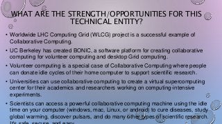 WHAT ARE THE STRENGTH/OPPORTUNITIES FOR THIS
TECHNICAL ENTITY?
• Worldwide LHC Computing Grid (WLCG) project is a successful example of
Collaborative Computing.
• UC Berkeley has created BONIC, a software platform for creating collaborative
computing for volunteer computing and desktop Grid computing.
• Volunteer computing is a special case of Collaborative Computing where people
can donate idle cycles of their home computer to support scientific research.
• Universities can use collaborative computing to create a virtual supercomputing
center for their academics and researchers working on computing-intensive
experiments.
• Scientists can access a powerful collaborative computing machine using the idle
time on your computer (windows, mac, Linux, or android) to cure diseases, study
global warming, discover pulsars, and do many other types of scientific research.
 