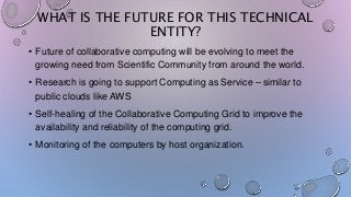 WHAT IS THE FUTURE FOR THIS TECHNICAL
ENTITY?
• Future of collaborative computing will be evolving to meet the
growing need from Scientific Community from around the world.
• Research is going to support Computing as Service – similar to
public clouds like AWS
• Self-healing of the Collaborative Computing Grid to improve the
availability and reliability of the computing grid.
• Monitoring of the computers by host organization.
 