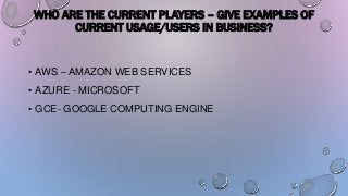 WHO ARE THE CURRENT PLAYERS – GIVE EXAMPLES OF
CURRENT USAGE/USERS IN BUSINESS?
• AWS – AMAZON WEB SERVICES
• AZURE - MICROSOFT
• GCE- GOOGLE COMPUTING ENGINE
 