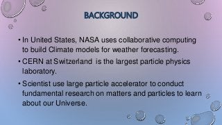 BACKGROUND
• In United States, NASA uses collaborative computing
to build Climate models for weather forecasting.
• CERN at Switzerland is the largest particle physics
laboratory.
• Scientist use large particle accelerator to conduct
fundamental research on matters and particles to learn
about our Universe.
 