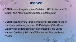 USE CASE
• CERN hosts Large Hadron Collider (LHC) is the world’s
largest and most powerful particle accelerator.
• CERN requires very large computing resources to store,
distribute and analyze the ~30 Petabytes (30 million
Gigabytes) of data annually generated by the Large
Hadron Collider (LHC) at CERN on the Franco-Swiss
border
 