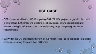 USE CASE
• CERN uses Worldwide LHC Computing Grid (WLCG) project, a global collaboration
of more than 170 computing centers in 42 countries, linking up national and
international grid infrastructures to meet its very large computing resources
requirements.
• Every day WLCG processes more than 1.5 million 'jobs', corresponding to a single
computer running for more than 600 years.
 