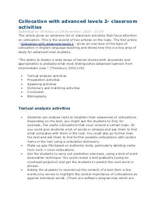 Collocation with advanced levels 2- classroom
activities
Submitted by TE Editor on 28 November, 2003 - 13:00
This article gives an extensive list of classroom activities that focus attention
on collocation. This is the second of two articles on the topic. The first article
- Collocation with advanced levels 1 - gives an overview of the topic of
collocation in English language teaching and shows how this is a key area of
study for advanced level students.

"The ability to deploy a wide range of lexical chunks both accurately and
appropriately is probably what most distinguishes advanced learners from
intermediate ones." (Thornbury 2002:116)

 •    Textual analysis activities
 •    Preparation activities
 •    Speaking activities
 •    Dictionary and matching activities
 •    Conclusion
 •    Bibliography



Textual analysis activities

 •    Students can analyse texts to heighten their awareness of collocations.
      Depending on the text, you might ask the students to find, for
      example, five useful collocations that occur around a certain topic. Or
      you could give students a list of words or phrases and ask them to find
      what collocates with them in the text. You could also go further than
      the text and ask them to find further possible collocations with certain
      items in the text using a collocation dictionary.
 •    Make up gap-fills based on authentic texts, particularly deleting verbs
      from verb + noun collocations.
 •    Get the students to carry out prediction exercises, using a kind of word
      association technique. You could reveal a text gradually (using an
      overhead projector) and get the students to predict the next word or
      phrase.
 •    Asking the students to reconstruct the content of a text from a few
      words only serves to highlight the central importance of collocations as
      against individual words. (There are software programmes which are
 
