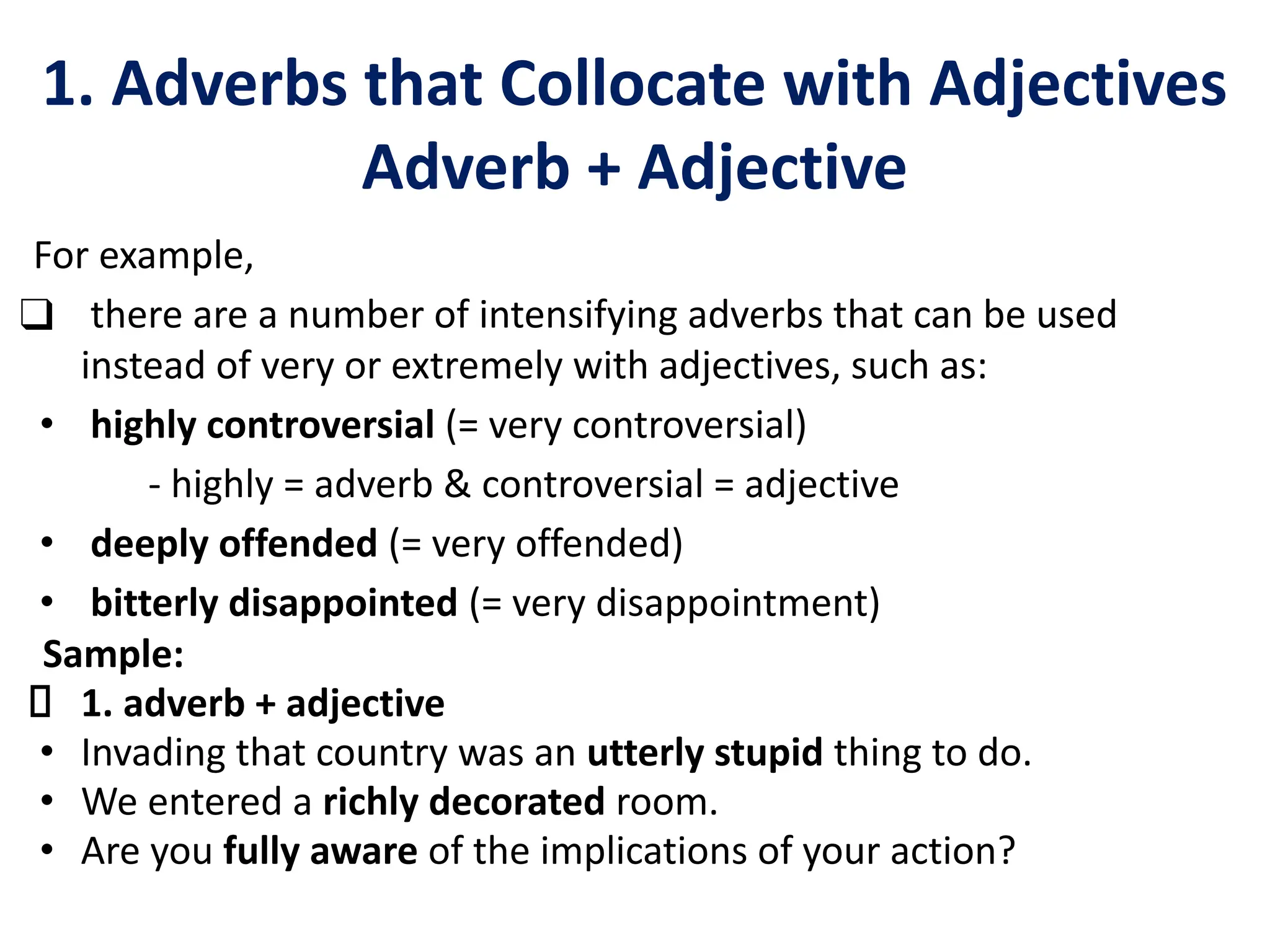1. Adverbs that Collocate with Adjectives
Adverb + Adjective
For example,
❑ there are a number of intensifying adverbs that can be used
instead of very or extremely with adjectives, such as:
• highly controversial (= very controversial)
- highly = adverb & controversial = adjective
• deeply offended (= very offended)
• bitterly disappointed (= very disappointment)
Sample:
1. adverb + adjective
• Invading that country was an utterly stupid thing to do.
• We entered a richly decorated room.
• Are you fully aware of the implications of your action?
 
