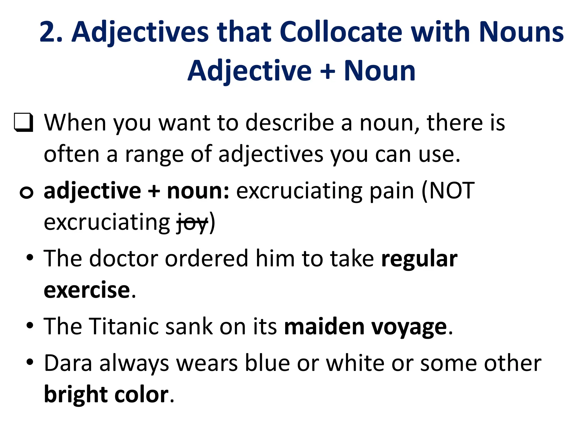 2. Adjectives that Collocate with Nouns
Adjective + Noun
❑ When you want to describe a noun, there is
often a range of adjectives you can use.
o adjective + noun: excruciating pain (NOT
excruciating joy)
• The doctor ordered him to take regular
exercise.
• The Titanic sank on its maiden voyage.
• Dara always wears blue or white or some other
bright color.
 