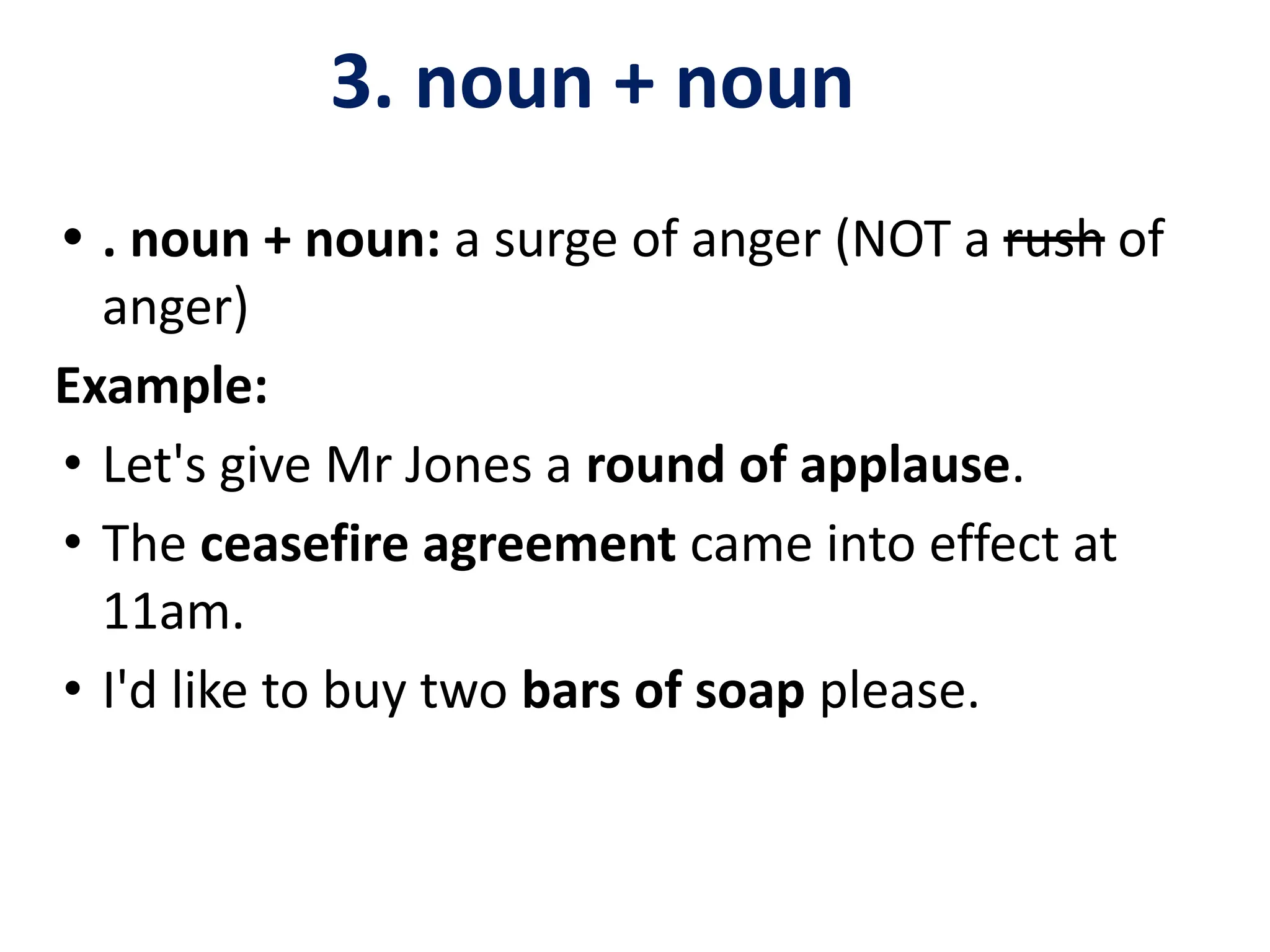 3. noun + noun
• . noun + noun: a surge of anger (NOT a rush of
anger)
Example:
• Let's give Mr Jones a round of applause.
• The ceasefire agreement came into effect at
11am.
• I'd like to buy two bars of soap please.
 