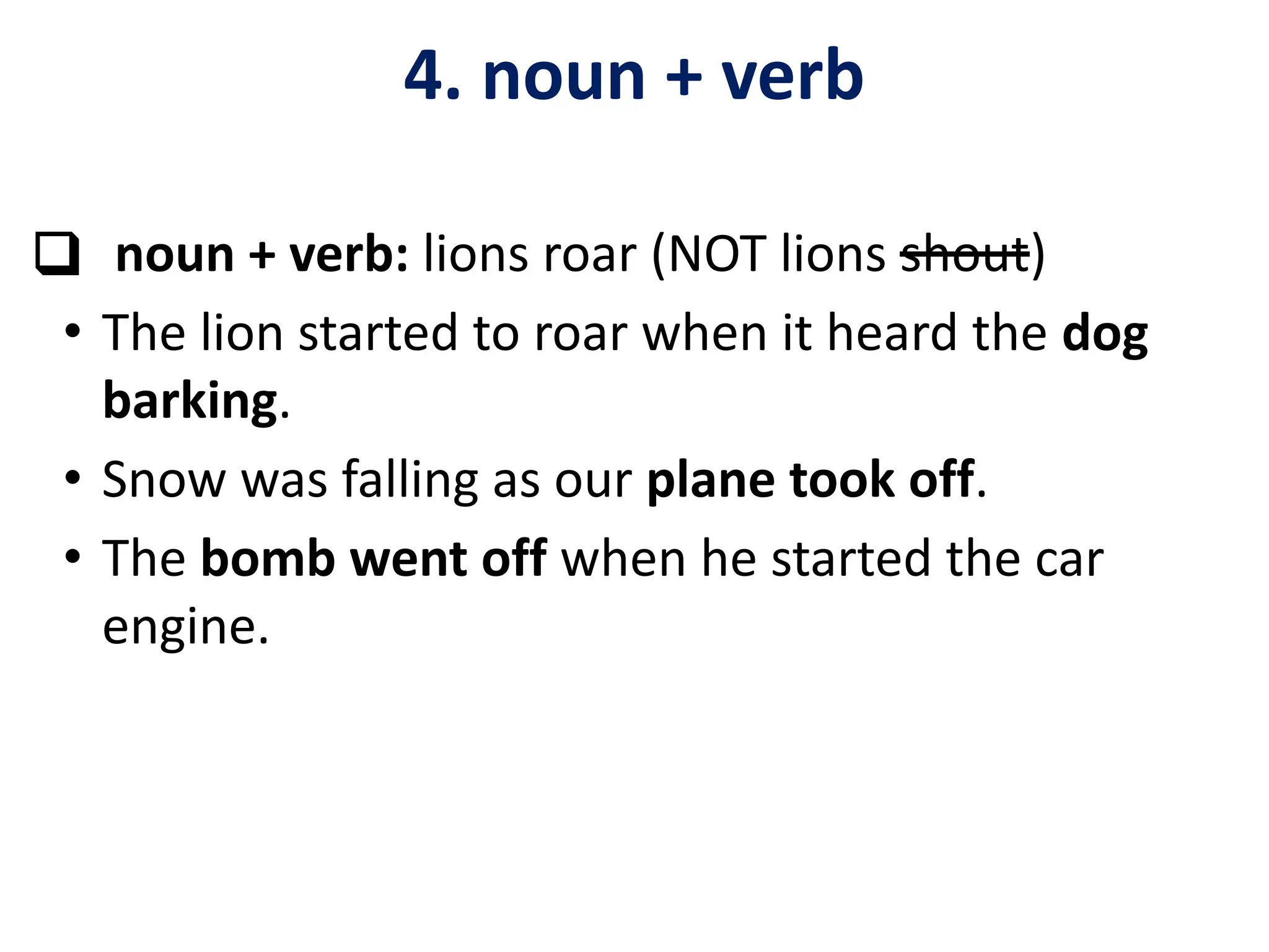 ❑ noun + verb: lions roar (NOT lions shout)
• The lion started to roar when it heard the dog
barking.
• Snow was falling as our plane took off.
• The bomb went off when he started the car
engine.
4. noun + verb
 