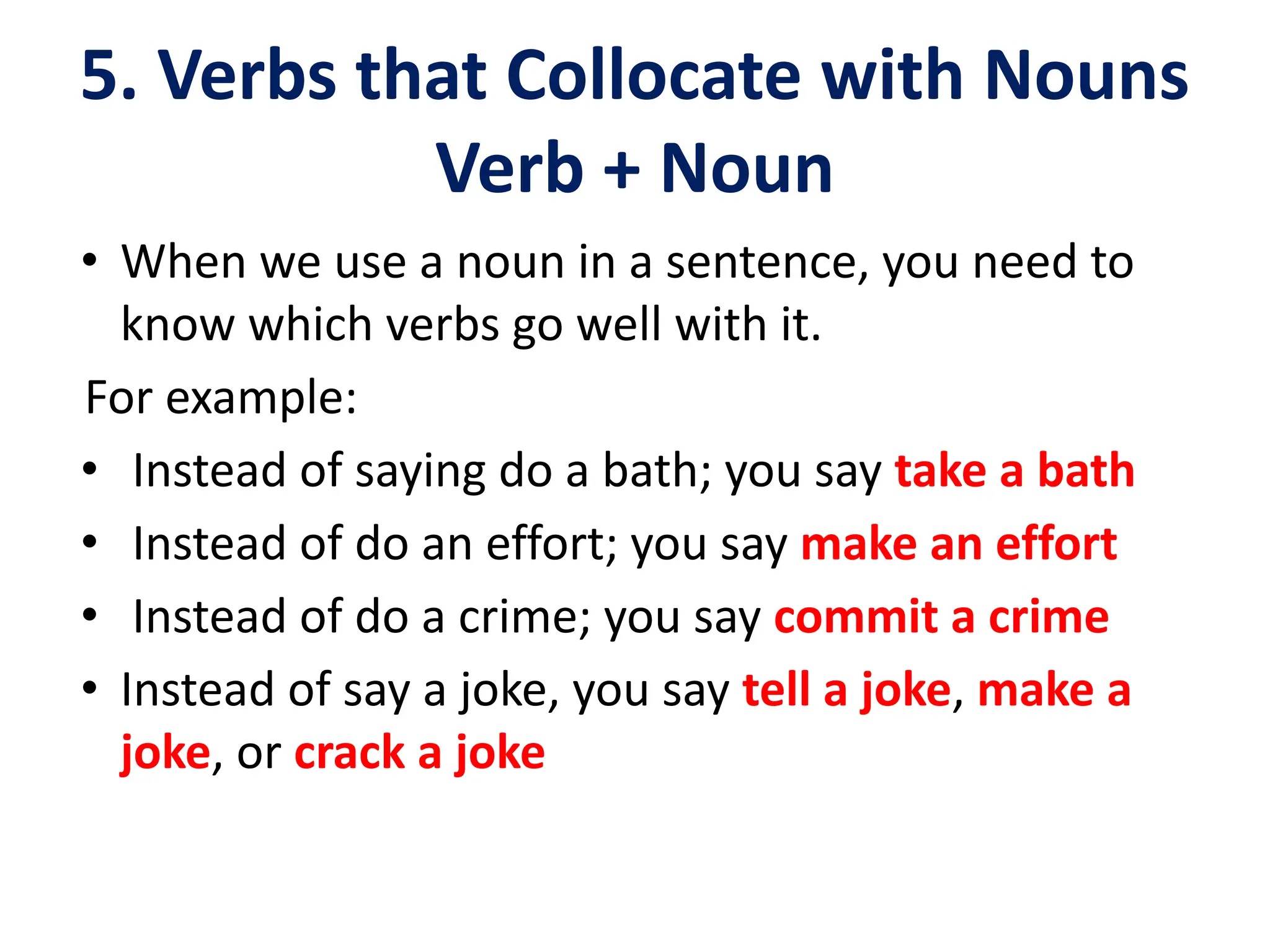 5. Verbs that Collocate with Nouns
Verb + Noun
• When we use a noun in a sentence, you need to
know which verbs go well with it.
For example:
• Instead of saying do a bath; you say take a bath
• Instead of do an effort; you say make an effort
• Instead of do a crime; you say commit a crime
• Instead of say a joke, you say tell a joke, make a
joke, or crack a joke
 