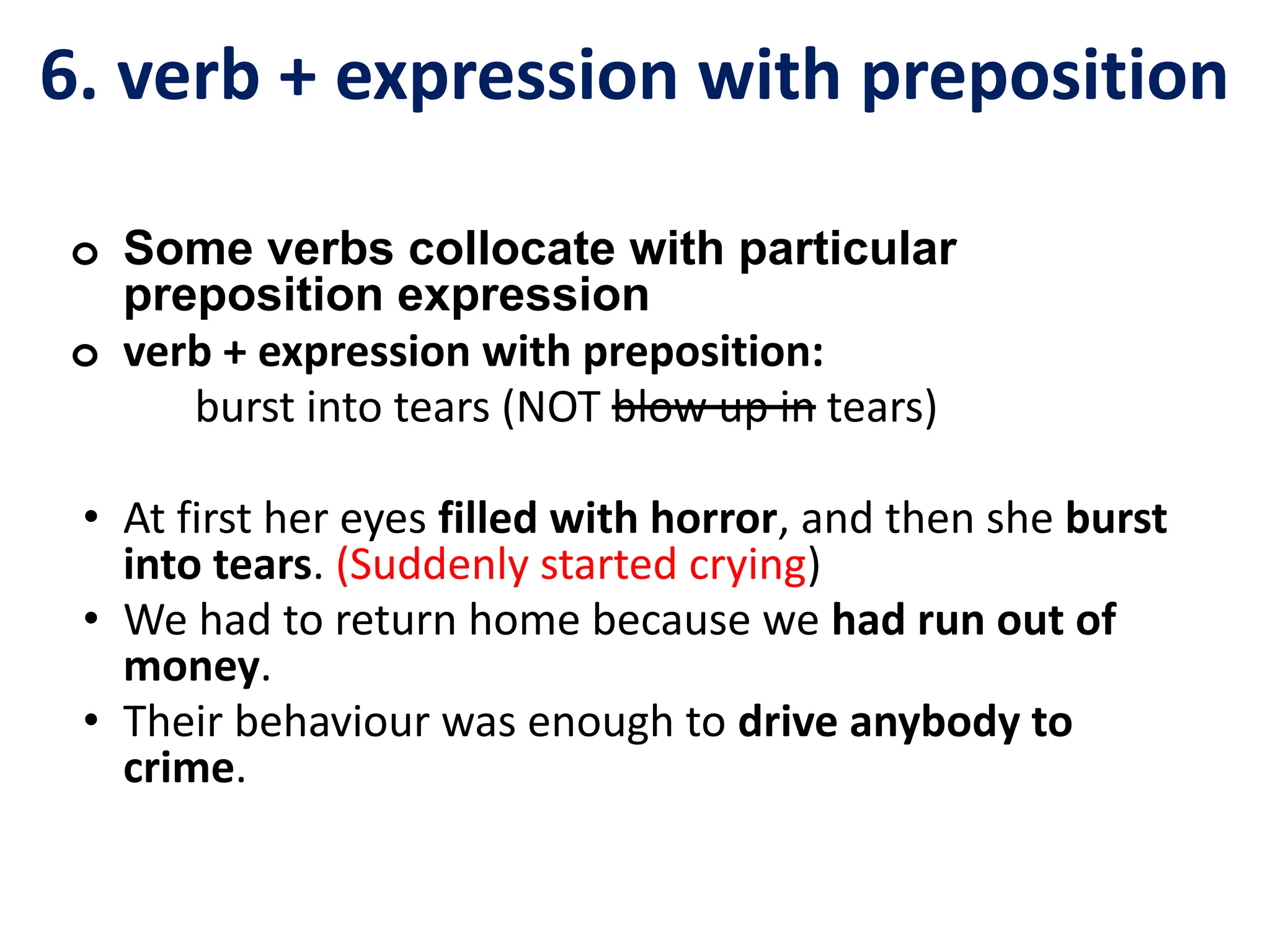 6. verb + expression with preposition
o Some verbs collocate with particular
preposition expression
o verb + expression with preposition:
burst into tears (NOT blow up in tears)
• At first her eyes filled with horror, and then she burst
into tears. (Suddenly started crying)
• We had to return home because we had run out of
money.
• Their behaviour was enough to drive anybody to
crime.
 