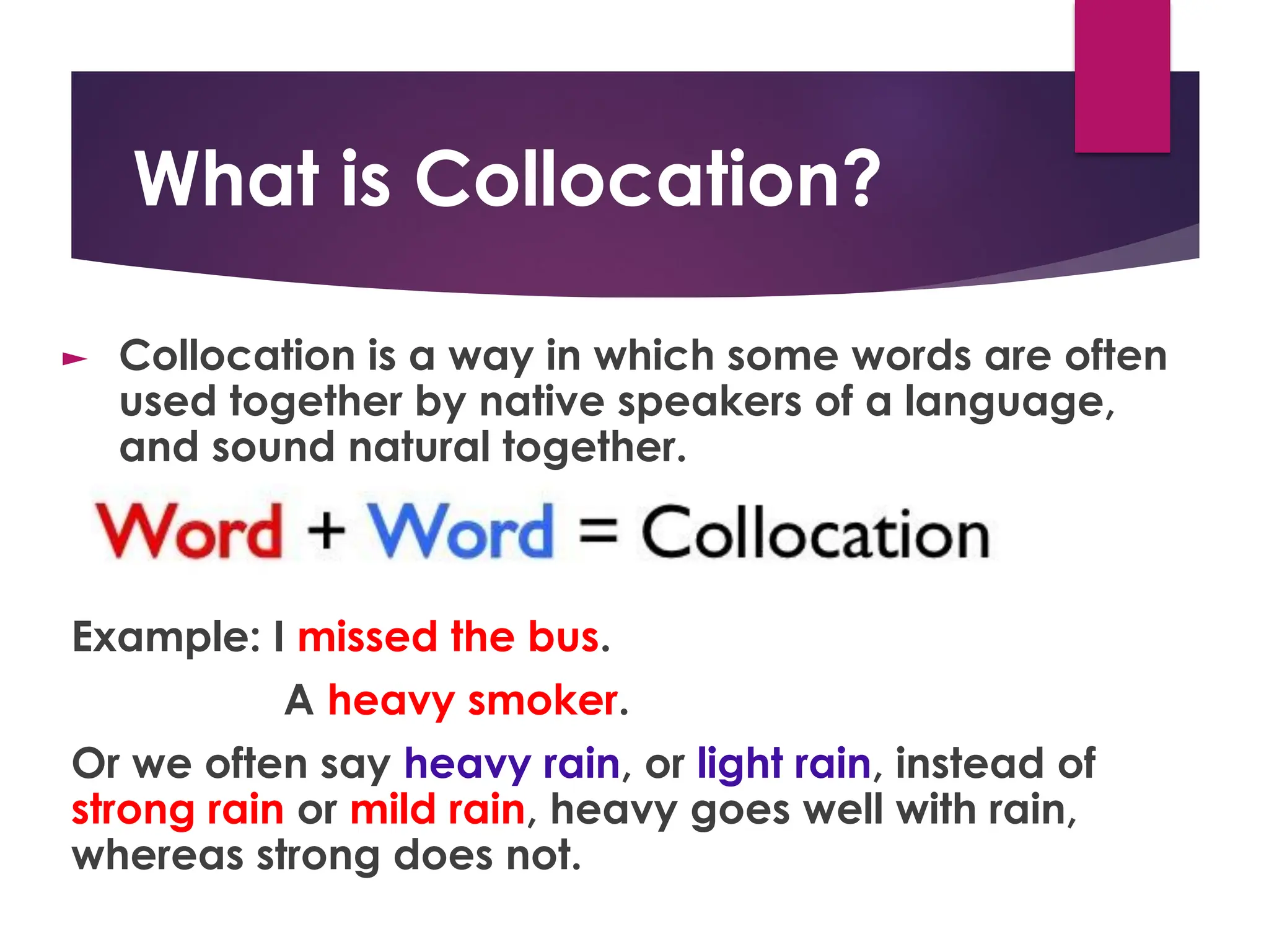 What is Collocation?
► Collocation is a way in which some words are often
used together by native speakers of a language,
and sound natural together.
Example: I missed the bus.
A heavy smoker.
Or we often say heavy rain, or light rain, instead of
strong rain or mild rain, heavy goes well with rain,
whereas strong does not.
 