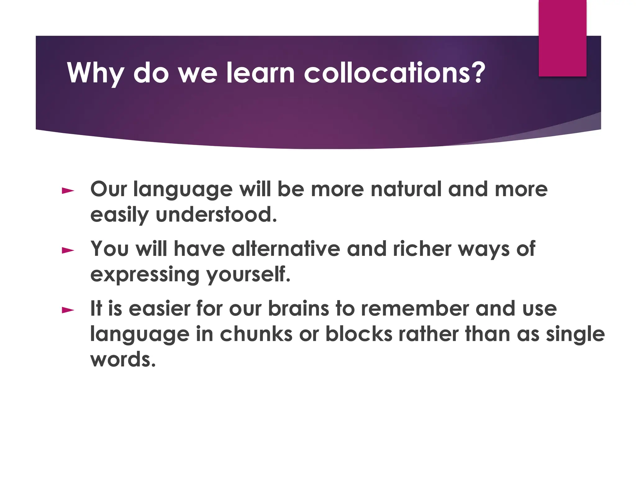 Why do we learn collocations?
► Our language will be more natural and more
easily understood.
► You will have alternative and richer ways of
expressing yourself.
► It is easier for our brains to remember and use
language in chunks or blocks rather than as single
words.
 