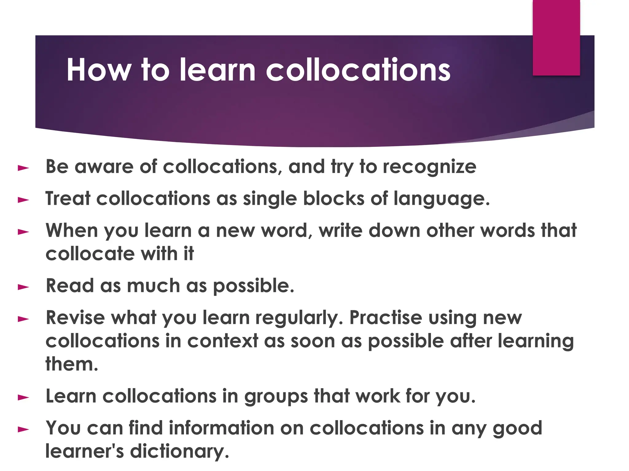 How to learn collocations
► Be aware of collocations, and try to recognize
► Treat collocations as single blocks of language.
► When you learn a new word, write down other words that
collocate with it
► Read as much as possible.
► Revise what you learn regularly. Practise using new
collocations in context as soon as possible after learning
them.
► Learn collocations in groups that work for you.
► You can find information on collocations in any good
learner's dictionary.
 
