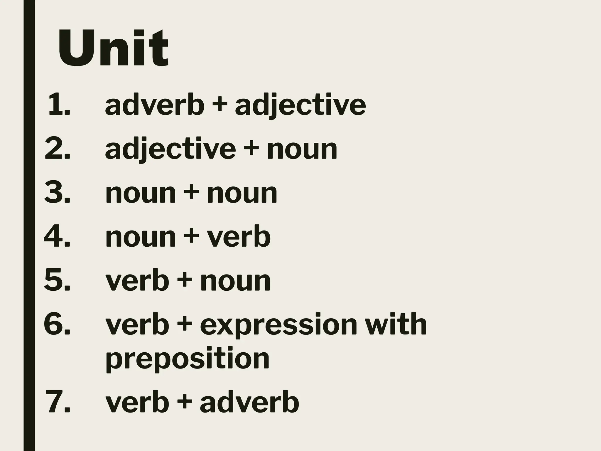 Unit
1. adverb + adjective
2. adjective + noun
3. noun + noun
4. noun + verb
5. verb + noun
6. verb + expression with
preposition
7. verb + adverb
 