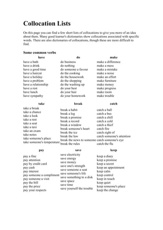 Collocation Lists
On this page you can find a few short lists of collocations to give you more of an idea
about them. Many good learner's dictionaries show collocations associated with specific
words. There are also dictionaries of collocations, though these are more difficult to
find.

Some common verbs
            have                       do                       make
have a bath                do business                 make a difference
have a drink               do nothing                  make a mess
have a good time           do someone a favour         make a mistake
have a haircut             do the cooking              make a noise
have a holiday             do the housework            make an effort
have a problem             do the shopping             make furniture
have a relationship        do the washing up           make money
have a rest                do your best                make progress
have lunch                 do your hair                make room
have sympathy              do your homework            make trouble

            take                      break                     catch
take a break               break a habit             catch a ball
take a chance              break a leg               catch a bus
take a look                break a promise           catch a chill
take a rest                break a record            catch a cold
take a seat                break a window            catch a thief
take a taxi                break someone's heart     catch fire
take an exam               break the ice             catch sight of
take notes                 break the law             catch someone's attention
take someone's place       break the news to someone catch someone's eye
take someone's temperature break the rules           catch the flu
           pay                       save                        keep
                         save electricity
pay a fine                                             keep a diary
                         save energy
pay attention                                          keep a promise
                         save money
pay by credit card                                     keep a secret
                         save one's strength
pay cash                                               keep an appointment
                         save someone a seat
pay interest                                           keep calm
pay someone a compliment save someone's life           keep control
                         save something to a disk
pay someone a visit                                    keep in touch
                         save space
pay the bill                                           keep quiet
                         save time
pay the price                                          keep someone's place
                         save yourself the trouble
pay your respects                                      keep the change
 