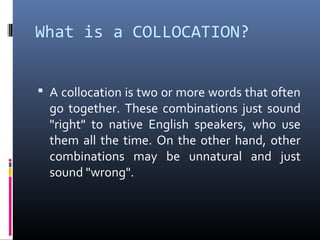 What is a COLLOCATION?


 A collocation is two or more words that often
  go together. These combinations just sound
  "right" to native English speakers, who use
  them all the time. On the other hand, other
  combinations may be unnatural and just
  sound "wrong".
 