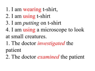1. I am wearing t-shirt,
2. I am using t-shirt
3. I am putting on t-shirt
4. I am using a microscope to look
at small creatures.
1. The doctor investigated the
patient
2. The doctor examined the patient

 