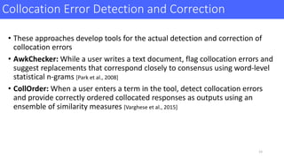 Collocation	Error	Detection	and	Correction
• These	approaches	develop	tools	for	the	actual	detection	and	correction	of	
collocation	errors
• AwkChecker:	While	a	user	writes	a	text	document,	flag	collocation	errors	and	
suggest	replacements	that	correspond	closely	to	consensus	using	word-level	
statistical	n-grams	[Park	et	al.,	2008]
• CollOrder:	When	a	user	enters	a	term	in	the	tool,	detect	collocation	errors	
and	provide	correctly	ordered	collocated	responses	as	outputs	using	an	
ensemble	of	similarity	measures	[Varghese	et	al.,	2015]
23
 