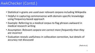 AwkChecker (Contd.)
• Statistical	n-grams	are	used	over	relevant	corpora	including	Wikipedia	
• Helpful	in	capturing	commonsense	with	domain-specific	knowledge	
using	frequency-based	approach
• Example:	Referring	to	a	medical	corpus	to	flag	phrases	awkward	in	
medical	research	writing
• Assumption:	Relevant	corpora	are	correct	more	frequently	than	they	
are	incorrect
• Evaluation	reveals	usefulness	in	collocation	correction,	but	details	of	
accuracy	not	discussed
26
[Park	et	al.]
 
