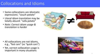 Collocations	and	Idioms
• Some	collocations	are	idiomatic	
expressions:	“couch	potato”
• Literal	idiom	translation	may	be	
totally	absurd:	“sofa	potato”	
• Note:	Correct	idiom	usage	&	
translation	is	harder	
• All	collocations	are	not	idioms,	
e.g.,	“fast	cars”	(vs	“quick	cars”)	
• Yet,	correct	collocation	usage	is	
important	in	many	situations
4
 