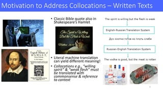 Motivation	to	Address	Collocations	– Written	Texts	
• Classic	Bible	quote	also	in	
Shakespeare’s	Hamlet
• Literal	machine	translation	
can	yield	different	meaning!
• Collocations	e.g.,	“willing	
spirit”	&	“weak	flesh”	must	
be	translated	with	
commonsense	&	reference	
to	context	
6
 