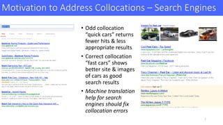 Motivation	to	Address	Collocations	– Search	Engines
• Odd	collocation	
“quick	cars”	returns	
fewer	hits	& less	
appropriate	results
• Correct	collocation	
“fast	cars”	shows	
better	site	&	images	
of	cars	as	good	
search	results
• Machine	translation	
help	for	search	
engines	should	fix	
collocation	errors	
7
 